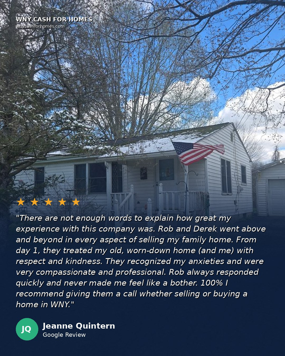 Jeanne Quintern Google Review: There are not enough words to explain how great my experience with this company was. Rob and Derek went above and beyond in every aspect of selling my family home. From day 1, they treated my old, worn-down home and me with respect and kindness. They recognized my anxieties and were very compassionate and professional. Rob always responded quickly and never made me feel like a bother. 100% I recommend giving them a call whether selling or buying a home in WNY. Five stars.