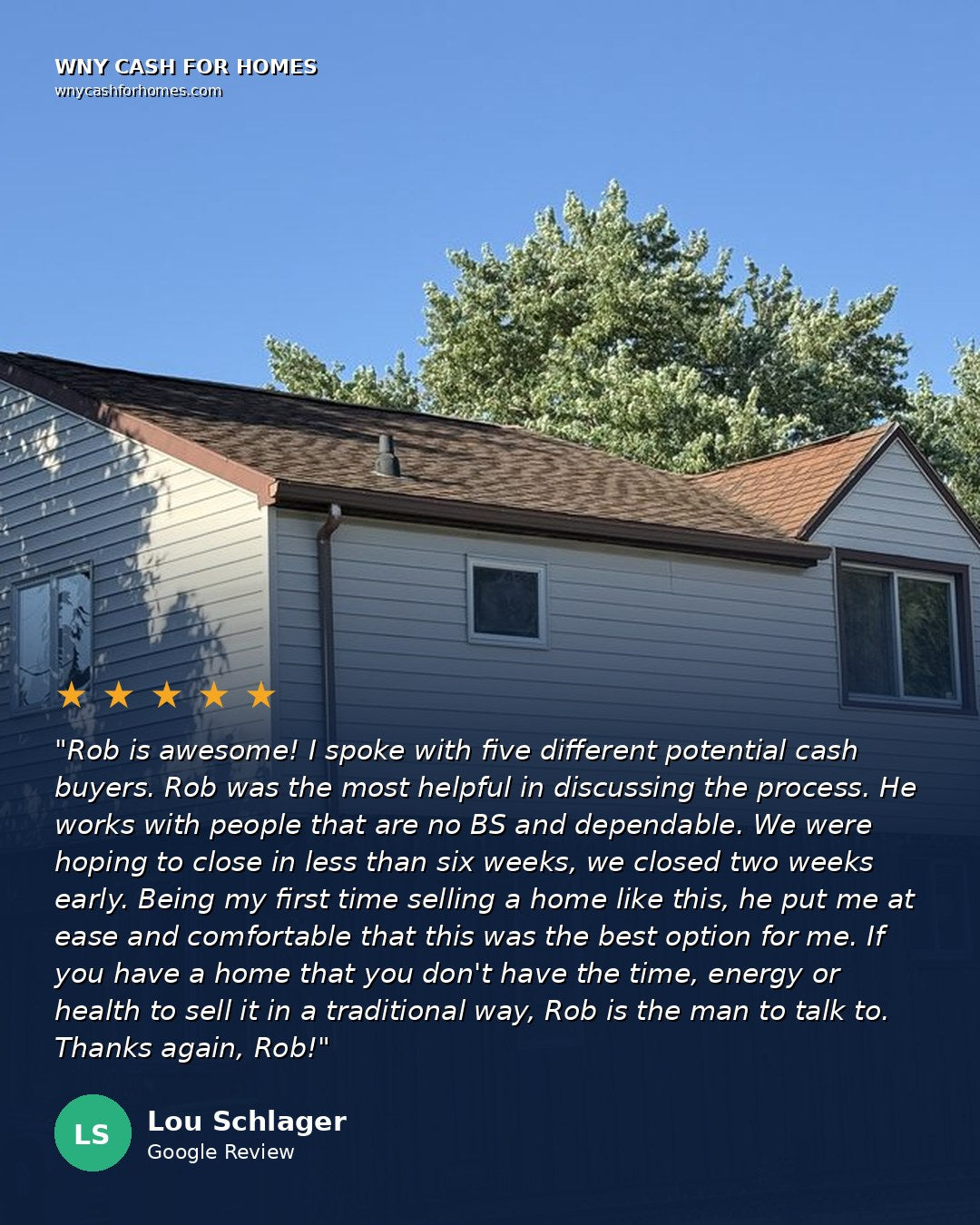 Lou Schlager Google Review: Rob is awesome! I spoke with five different potential cash buyers. Rob was the most helpful in discussing the process. He works with people that are no BS and dependable. We were hoping to close in less than six weeks, we closed two weeks early. Being my first time selling a home like this, he put me at ease and comfortable that this was the best option for me. If you have a home that you don't have the time, energy or health to sell it in a traditional way, Rob is the man to talk to. Five stars.