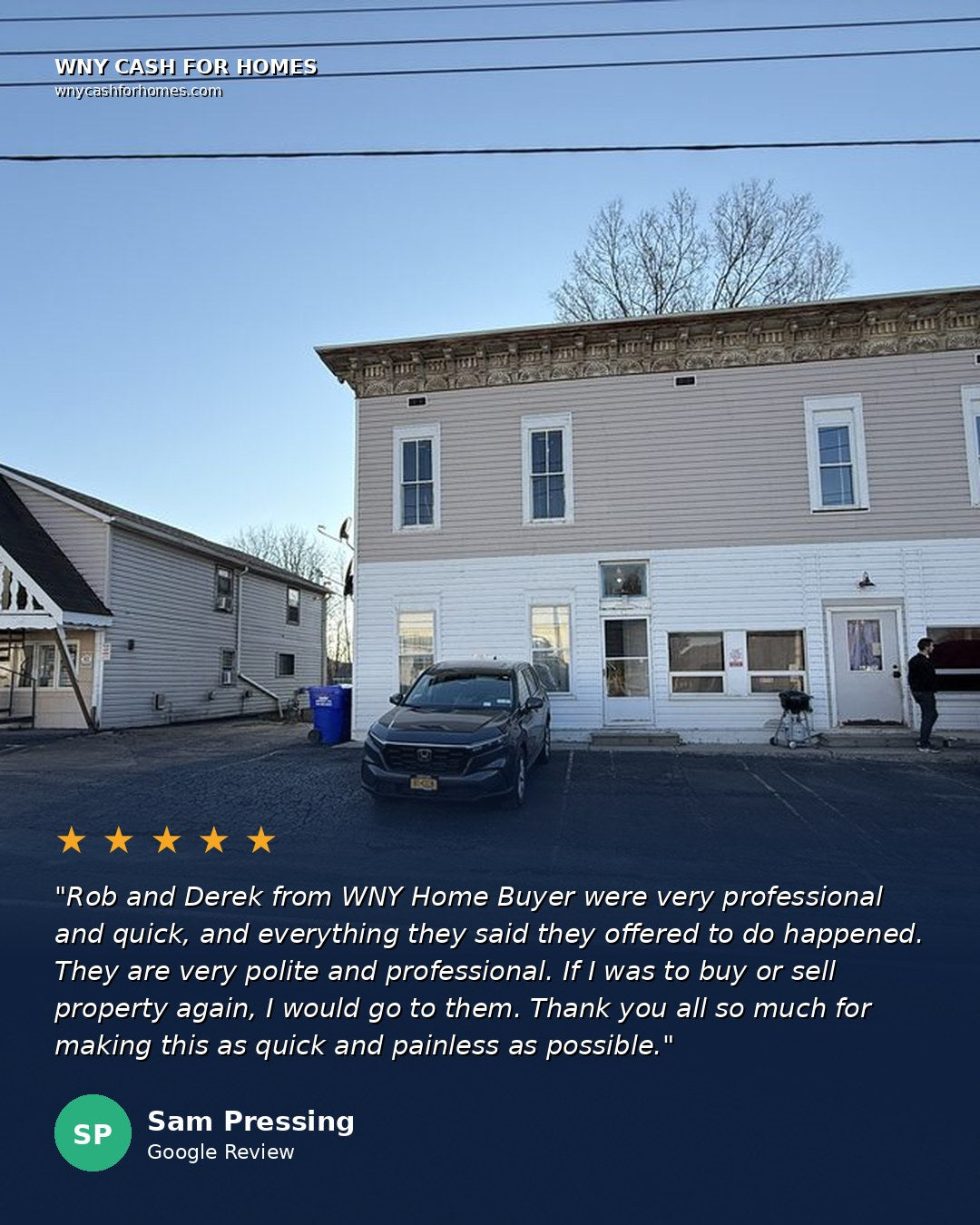 Sam Pressing Google Review: Rob and Derek from WNY Home Buyer were very professional and quick, and everything they said they offered to do happened. They are very polite and professional. If I was to buy or sell property again, I would go to them. Thank you all so much for making this as quick and painless as possible. Five stars.